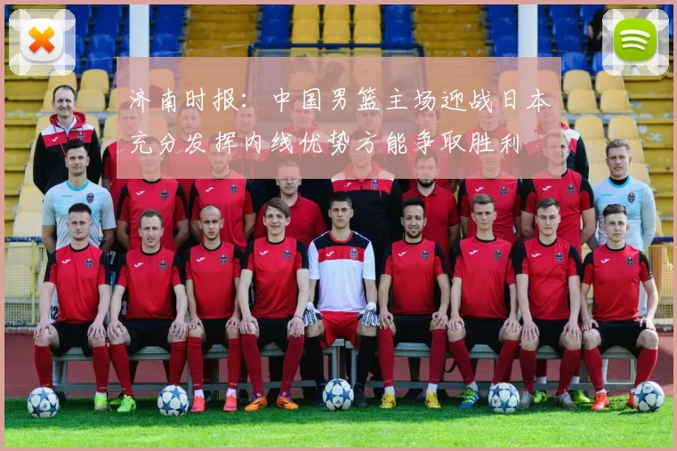 济南时报：中国男篮主场迎战日本充分发挥内线优势方能争取胜利